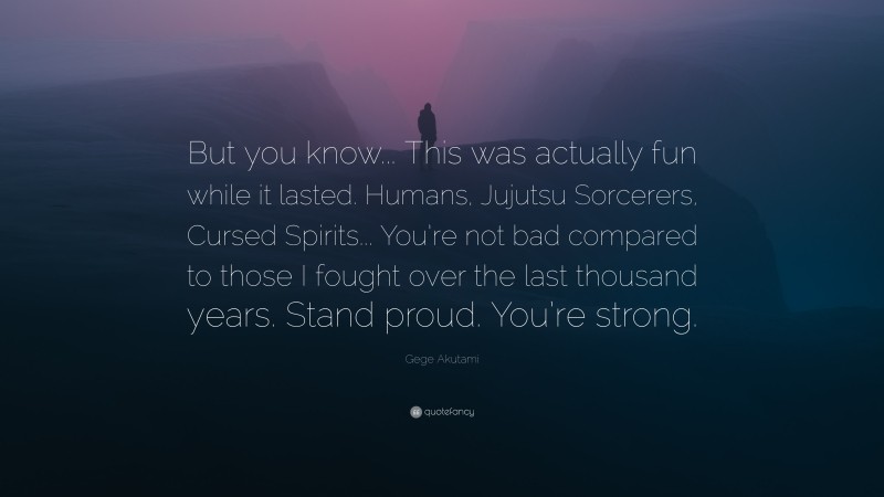 Gege Akutami Quote: “But you know... This was actually fun while it lasted. Humans, Jujutsu Sorcerers, Cursed Spirits... You’re not bad compared to those I fought over the last thousand years. Stand proud. You’re strong.”