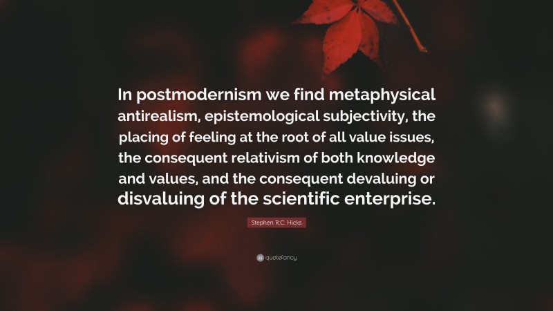 Stephen R.C. Hicks Quote: “In postmodernism we find metaphysical antirealism, epistemological subjectivity, the placing of feeling at the root of all value issues, the consequent relativism of both knowledge and values, and the consequent devaluing or disvaluing of the scientific enterprise.”