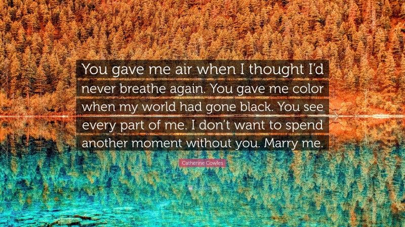 Catherine Cowles Quote: “You gave me air when I thought I’d never breathe again. You gave me color when my world had gone black. You see every part of me. I don’t want to spend another moment without you. Marry me.”