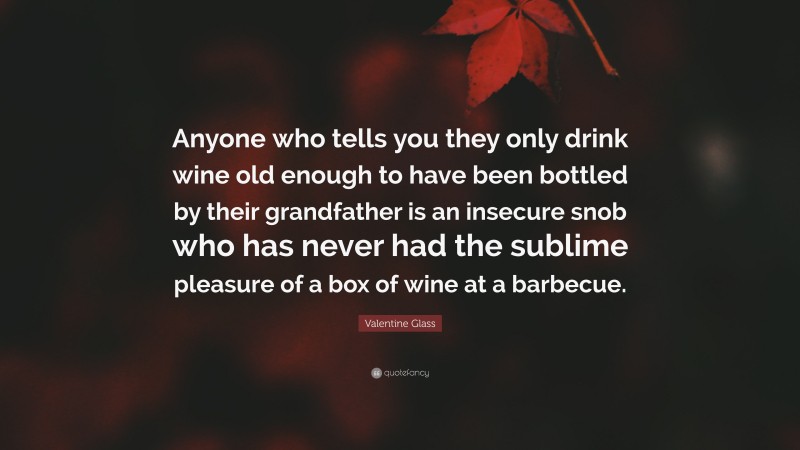 Valentine Glass Quote: “Anyone who tells you they only drink wine old enough to have been bottled by their grandfather is an insecure snob who has never had the sublime pleasure of a box of wine at a barbecue.”