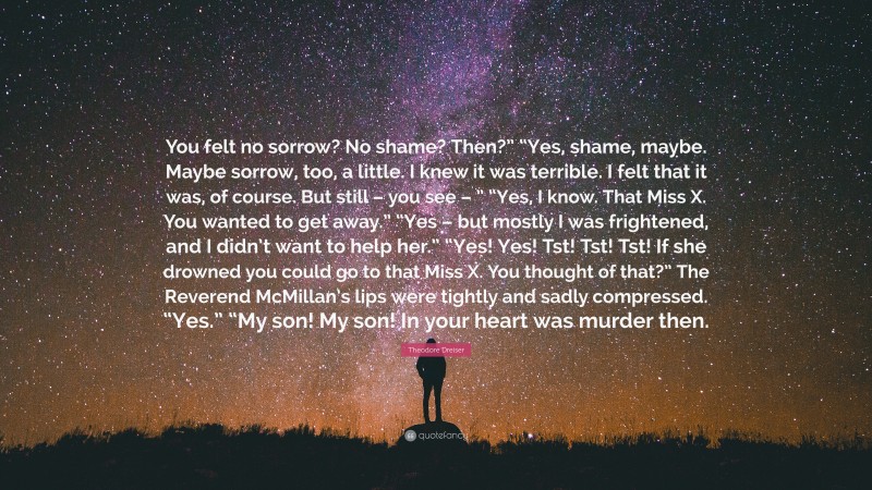 Theodore Dreiser Quote: “You felt no sorrow? No shame? Then?” “Yes, shame, maybe. Maybe sorrow, too, a little. I knew it was terrible. I felt that it was, of course. But still – you see – ” “Yes, I know. That Miss X. You wanted to get away.” “Yes – but mostly I was frightened, and I didn’t want to help her.” “Yes! Yes! Tst! Tst! Tst! If she drowned you could go to that Miss X. You thought of that?” The Reverend McMillan’s lips were tightly and sadly compressed. “Yes.” “My son! My son! In your heart was murder then.”