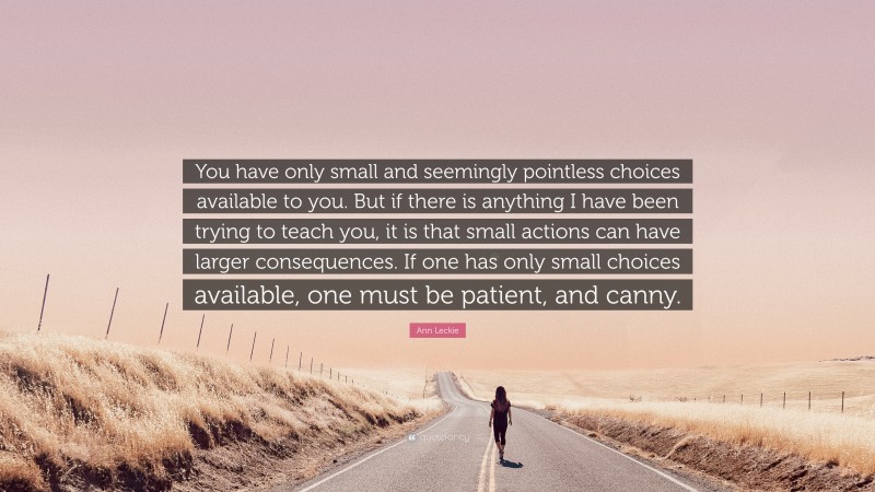 Ann Leckie Quote: “You have only small and seemingly pointless choices available to you. But if there is anything I have been trying to teach you, it is that small actions can have larger consequences. If one has only small choices available, one must be patient, and canny.”
