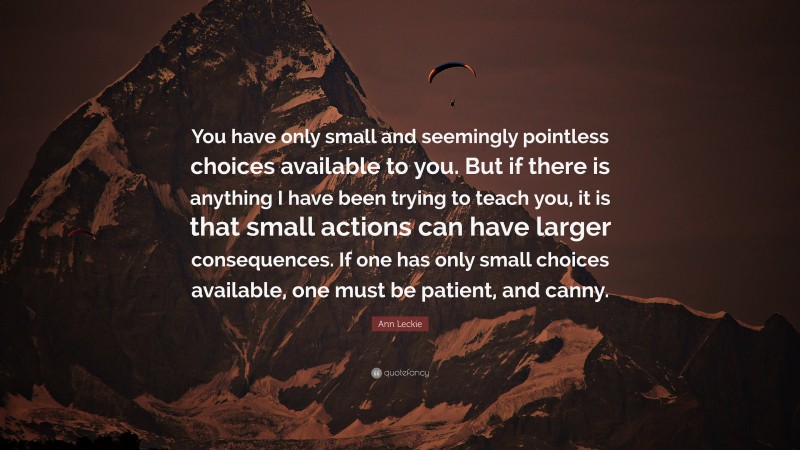 Ann Leckie Quote: “You have only small and seemingly pointless choices available to you. But if there is anything I have been trying to teach you, it is that small actions can have larger consequences. If one has only small choices available, one must be patient, and canny.”