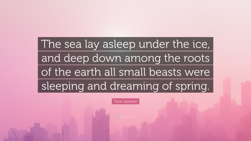 Tove Jansson Quote: “The sea lay asleep under the ice, and deep down among the roots of the earth all small beasts were sleeping and dreaming of spring.”