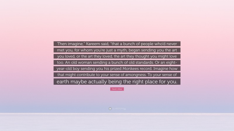 Kaveh Akbar Quote: “Then imagine,” Kareem said, “that a bunch of people who’d never met you, for whom you’re just a myth, began sending you the art you loved, or the art they loved, the art they thought you might love too. An old woman sending a bunch of old standards. Or an eight-year-old boy sending you his prized Monkees record. Imagine how that might contribute to your sense of amongness. To your sense of earth maybe actually being the right place for you.”