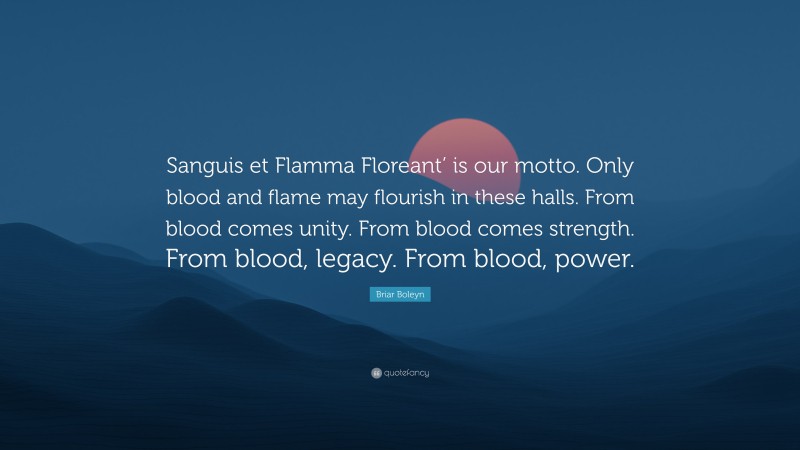 Briar Boleyn Quote: “Sanguis et Flamma Floreant’ is our motto. Only blood and flame may flourish in these halls. From blood comes unity. From blood comes strength. From blood, legacy. From blood, power.”