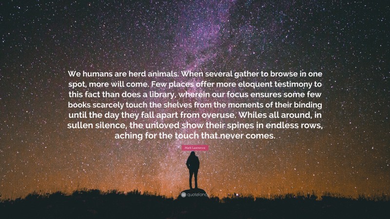 Mark Lawrence Quote: “We humans are herd animals. When several gather to browse in one spot, more will come. Few places offer more eloquent testimony to this fact than does a library, wherein our focus ensures some few books scarcely touch the shelves from the moments of their binding until the day they fall apart from overuse. Whiles all around, in sullen silence, the unloved show their spines in endless rows, aching for the touch that never comes.”