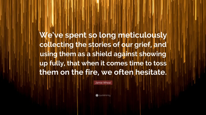 Jamie Wheal Quote: “We’ve spent so long meticulously collecting the stories of our grief, and using them as a shield against showing up fully, that when it comes time to toss them on the fire, we often hesitate.”
