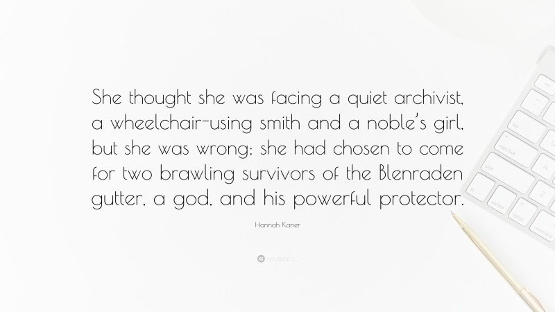 Hannah Kaner Quote: “She thought she was facing a quiet archivist, a wheelchair-using smith and a noble’s girl, but she was wrong; she had chosen to come for two brawling survivors of the Blenraden gutter, a god, and his powerful protector.”
