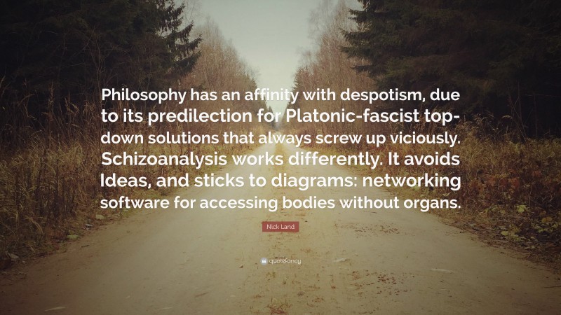 Nick Land Quote: “Philosophy has an affinity with despotism, due to its predilection for Platonic-fascist top-down solutions that always screw up viciously. Schizoanalysis works differently. It avoids Ideas, and sticks to diagrams: networking software for accessing bodies without organs.”