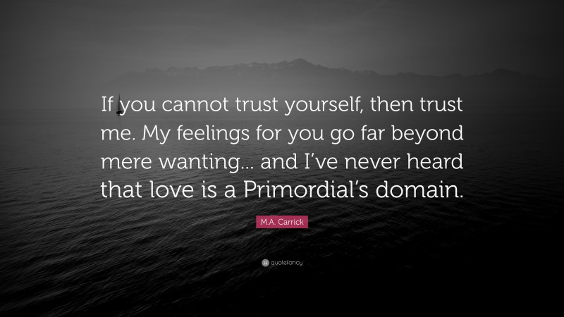 M.A. Carrick Quote: “If you cannot trust yourself, then trust me. My feelings for you go far beyond mere wanting... and I’ve never heard that love is a Primordial’s domain.”
