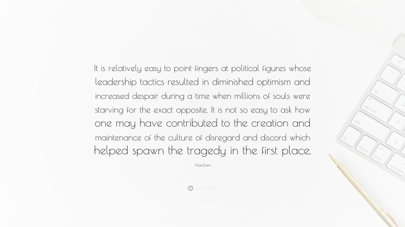 Aberjhani Quote: “It is relatively easy to point fingers at political figures whose leadership tactics resulted in diminished optimism and increased despair during a time when millions of souls were starving for the exact opposite. It is not so easy to ask how one may have contributed to the creation and maintenance of the culture of disregard and discord which helped spawn the tragedy in the first place.”