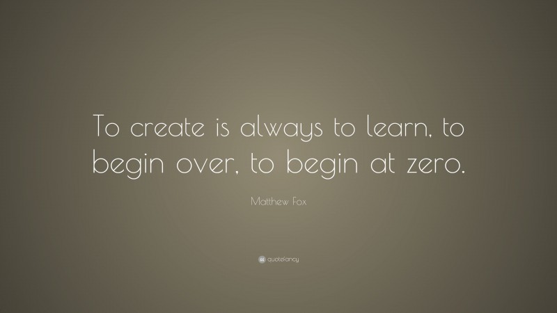 Matthew Fox Quote: “To create is always to learn, to begin over, to begin at zero.”