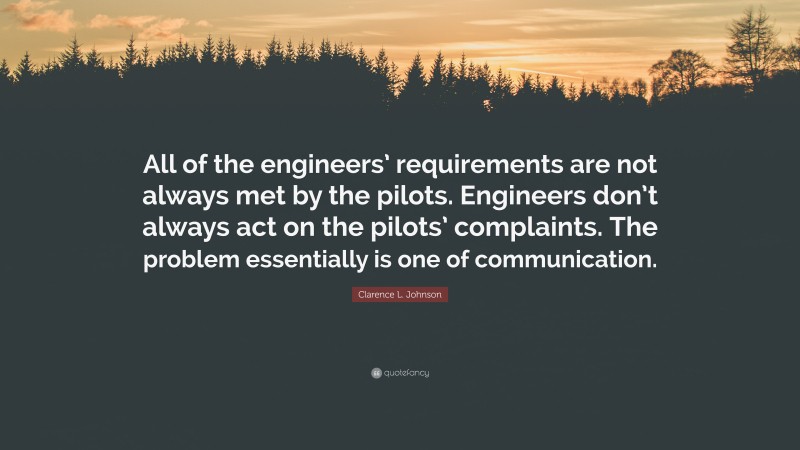 Clarence L. Johnson Quote: “All of the engineers’ requirements are not always met by the pilots. Engineers don’t always act on the pilots’ complaints. The problem essentially is one of communication.”
