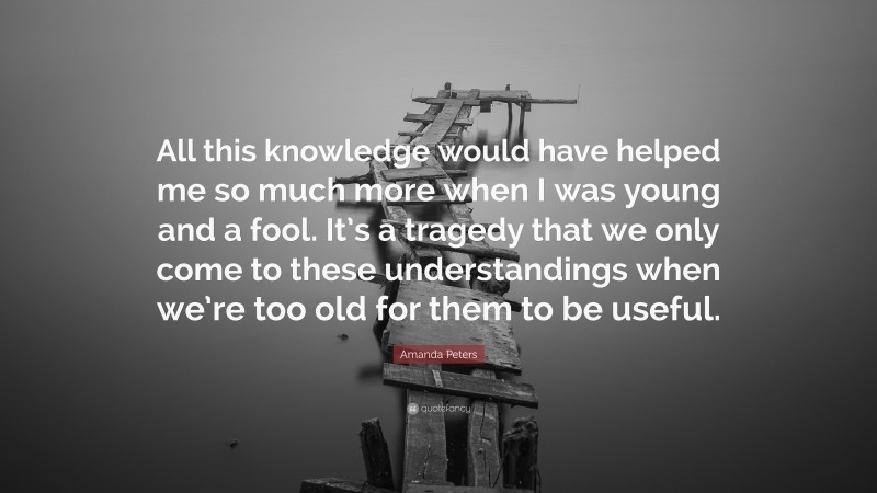 Amanda Peters Quote: “All this knowledge would have helped me so much more when I was young and a fool. It’s a tragedy that we only come to these understandings when we’re too old for them to be useful.”