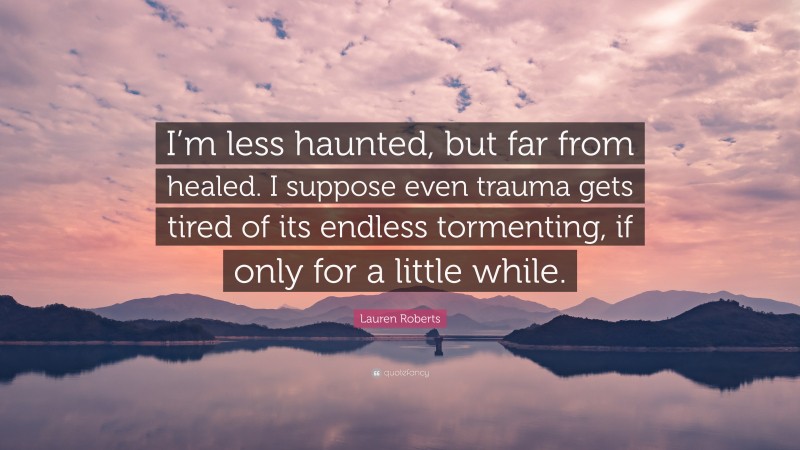 Lauren Roberts Quote: “I’m less haunted, but far from healed. I suppose even trauma gets tired of its endless tormenting, if only for a little while.”
