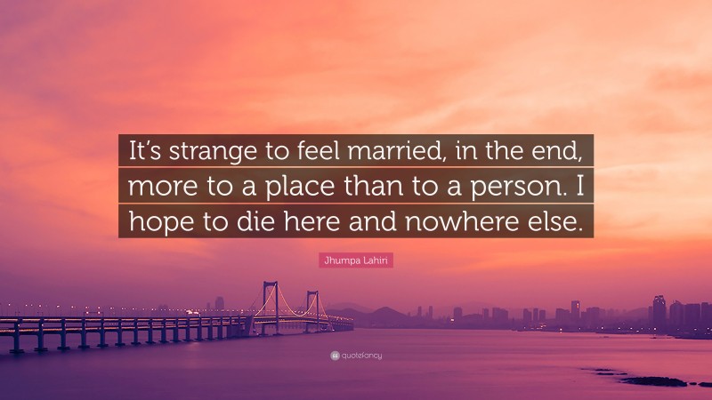 Jhumpa Lahiri Quote: “It’s strange to feel married, in the end, more to a place than to a person. I hope to die here and nowhere else.”