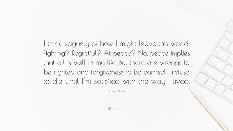 Lauren Roberts Quote: “I think vaguely of how I might leave this world. Fighting? Regretful? At peace? No, peace implies that all is well in my life. But there are wrongs to be righted and forgiveness to be earned. I refuse to die until I’m satisfied with the way I lived.”
