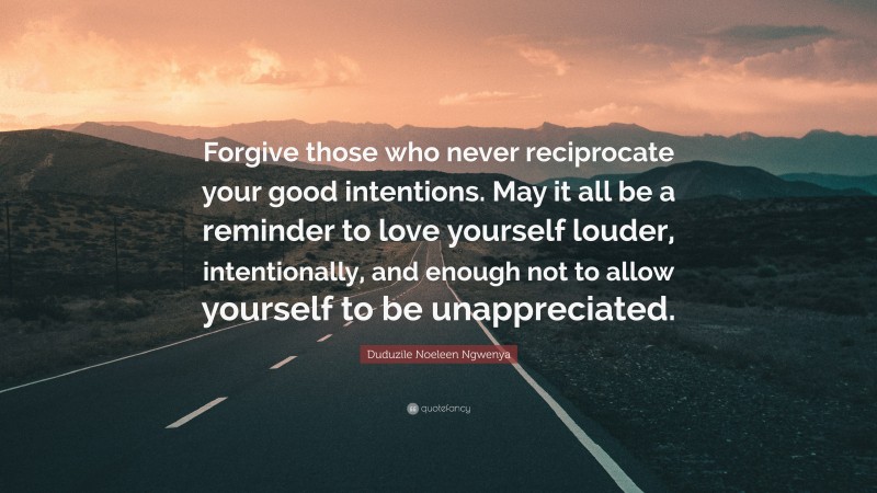 Duduzile Noeleen Ngwenya Quote: “Forgive those who never reciprocate your good intentions. May it all be a reminder to love yourself louder, intentionally, and enough not to allow yourself to be unappreciated.”