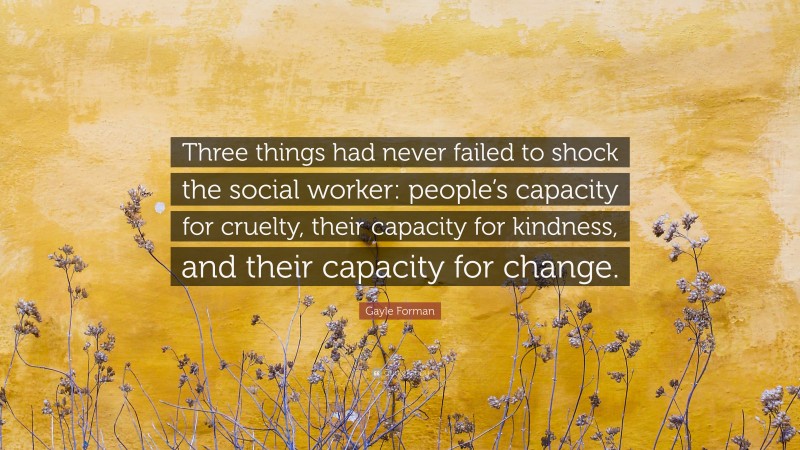 Gayle Forman Quote: “Three things had never failed to shock the social worker: people’s capacity for cruelty, their capacity for kindness, and their capacity for change.”