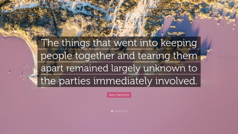Ann Patchett Quote: “The things that went into keeping people together and tearing them apart remained largely unknown to the parties immediately involved.”