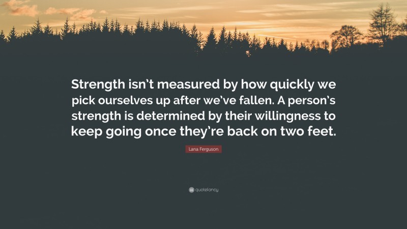 Lana Ferguson Quote: “Strength isn’t measured by how quickly we pick ourselves up after we’ve fallen. A person’s strength is determined by their willingness to keep going once they’re back on two feet.”