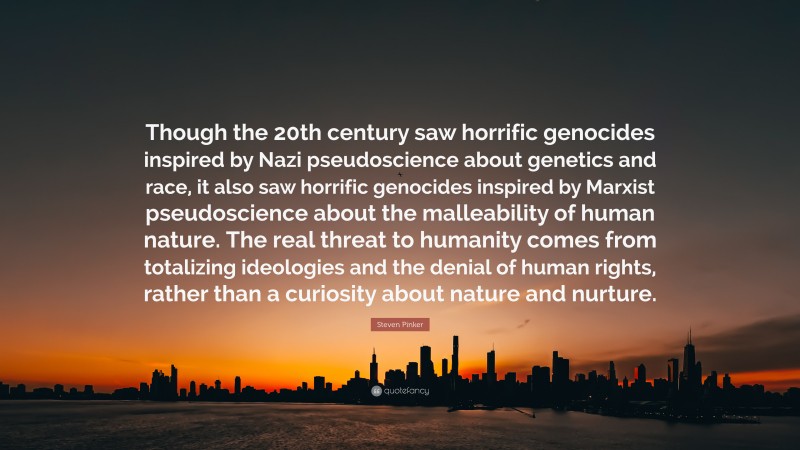 Steven Pinker Quote: “Though the 20th century saw horrific genocides inspired by Nazi pseudoscience about genetics and race, it also saw horrific genocides inspired by Marxist pseudoscience about the malleability of human nature. The real threat to humanity comes from totalizing ideologies and the denial of human rights, rather than a curiosity about nature and nurture.”