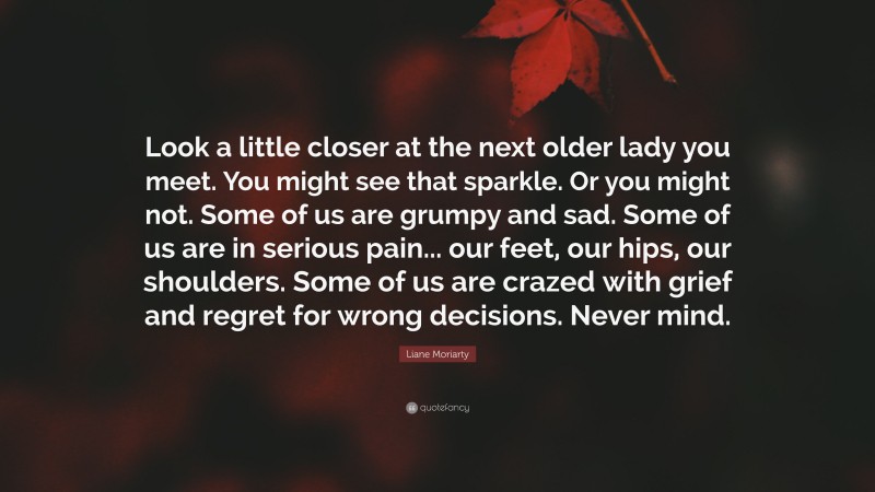 Liane Moriarty Quote: “Look a little closer at the next older lady you meet. You might see that sparkle. Or you might not. Some of us are grumpy and sad. Some of us are in serious pain... our feet, our hips, our shoulders. Some of us are crazed with grief and regret for wrong decisions. Never mind.”