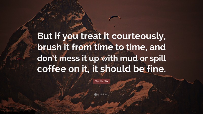 Garth Nix Quote: “But if you treat it courteously, brush it from time to time, and don’t mess it up with mud or spill coffee on it, it should be fine.”