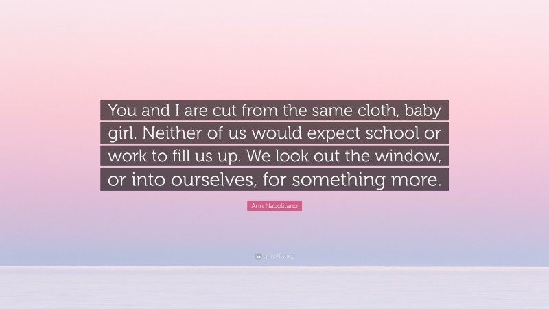 Ann Napolitano Quote: “You and I are cut from the same cloth, baby girl. Neither of us would expect school or work to fill us up. We look out the window, or into ourselves, for something more.”