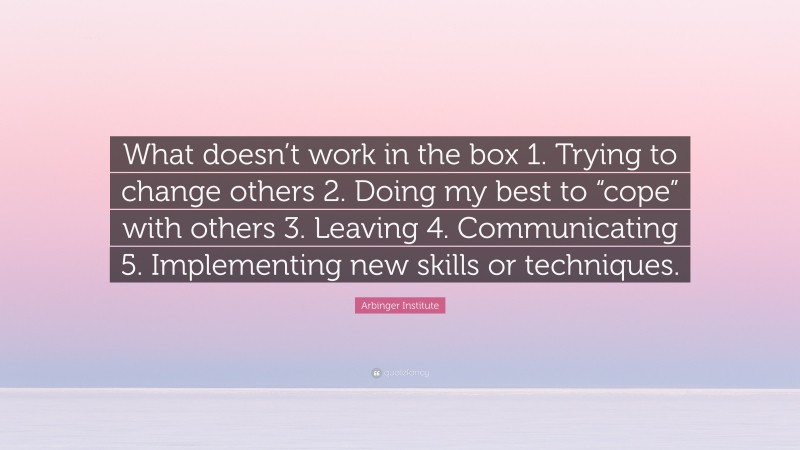 Arbinger Institute Quote: “What doesn’t work in the box 1. Trying to change others 2. Doing my best to “cope” with others 3. Leaving 4. Communicating 5. Implementing new skills or techniques.”