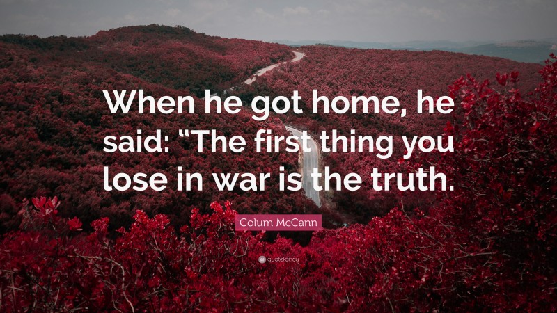 Colum McCann Quote: “When he got home, he said: “The first thing you lose in war is the truth.”