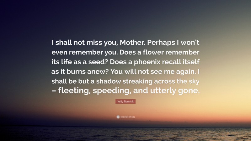 Kelly Barnhill Quote: “I shall not miss you, Mother. Perhaps I won’t even remember you. Does a flower remember its life as a seed? Does a phoenix recall itself as it burns anew? You will not see me again. I shall be but a shadow streaking across the sky – fleeting, speeding, and utterly gone.”