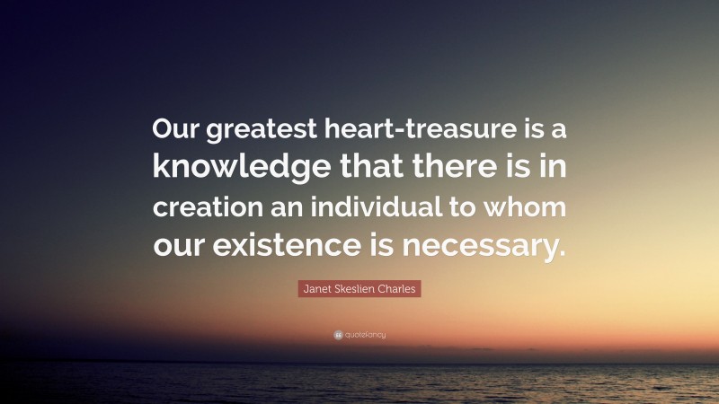 Janet Skeslien Charles Quote: “Our greatest heart-treasure is a knowledge that there is in creation an individual to whom our existence is necessary.”