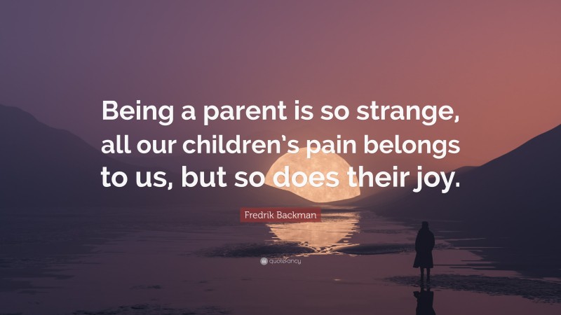 Fredrik Backman Quote: “Being a parent is so strange, all our children’s pain belongs to us, but so does their joy.”