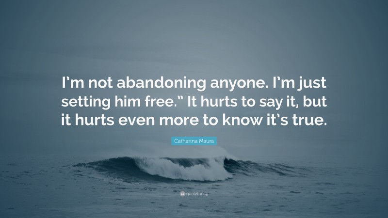 Catharina Maura Quote: “I’m not abandoning anyone. I’m just setting him free.” It hurts to say it, but it hurts even more to know it’s true.”