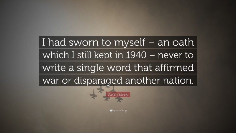 Stefan Zweig Quote: “I had sworn to myself – an oath which I still kept in 1940 – never to write a single word that affirmed war or disparaged another nation.”