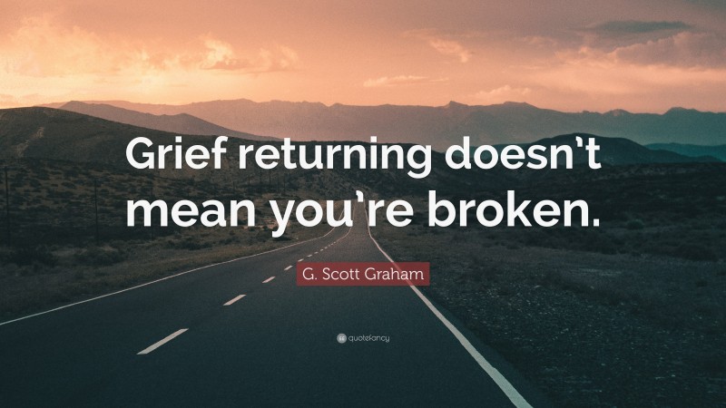 G. Scott Graham Quote: “Grief returning doesn’t mean you’re broken.”