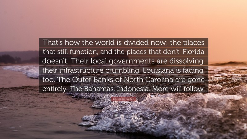 Lily Brooks-Dalton Quote: “That’s how the world is divided now: the places that still function, and the places that don’t. Florida doesn’t. Their local governments are dissolving, their infrastructure crumbling. Louisiana is fading, too. The Outer Banks of North Carolina are gone entirely. The Bahamas. Indonesia. More will follow.”