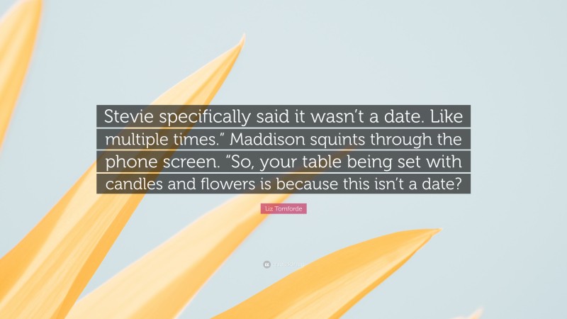 Liz Tomforde Quote: “Stevie specifically said it wasn’t a date. Like multiple times.” Maddison squints through the phone screen. “So, your table being set with candles and flowers is because this isn’t a date?”