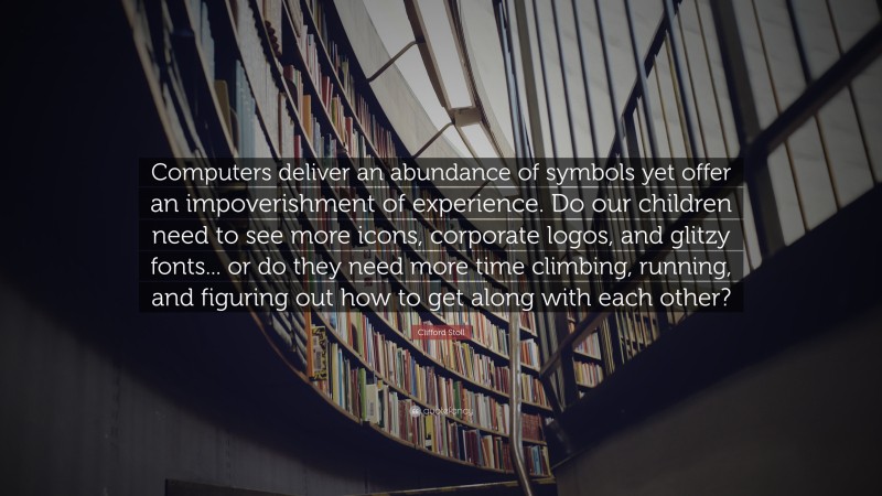 Clifford Stoll Quote: “Computers deliver an abundance of symbols yet offer an impoverishment of experience. Do our children need to see more icons, corporate logos, and glitzy fonts... or do they need more time climbing, running, and figuring out how to get along with each other?”