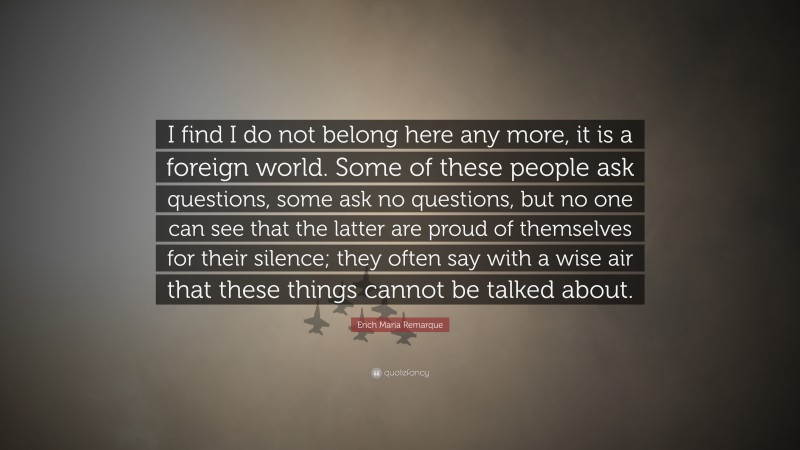 Erich Maria Remarque Quote: “I find I do not belong here any more, it is a foreign world. Some of these people ask questions, some ask no questions, but no one can see that the latter are proud of themselves for their silence; they often say with a wise air that these things cannot be talked about.”