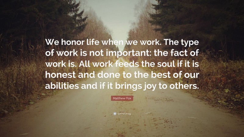 Matthew Fox Quote: “We honor life when we work. The type of work is not important: the fact of work is. All work feeds the soul if it is honest and done to the best of our abilities and if it brings joy to others.”