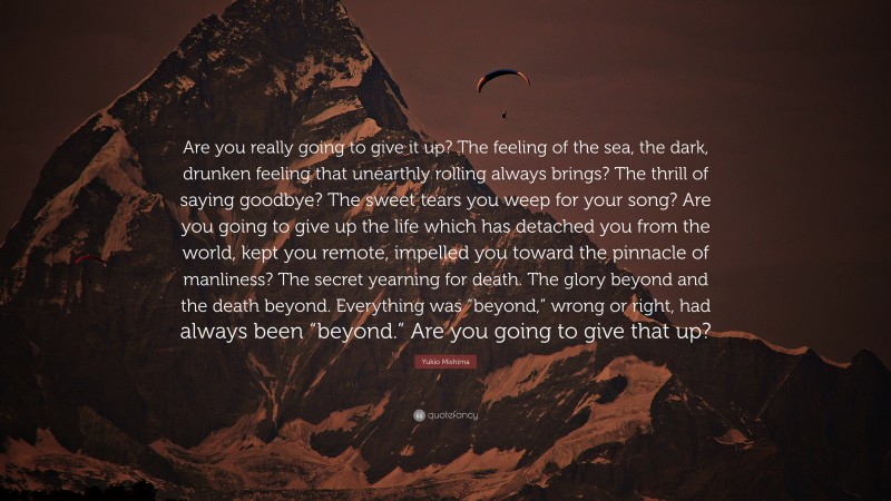 Yukio Mishima Quote: “Are you really going to give it up? The feeling of the sea, the dark, drunken feeling that unearthly rolling always brings? The thrill of saying goodbye? The sweet tears you weep for your song? Are you going to give up the life which has detached you from the world, kept you remote, impelled you toward the pinnacle of manliness? The secret yearning for death. The glory beyond and the death beyond. Everything was “beyond,” wrong or right, had always been “beyond.” Are you going to give that up?”