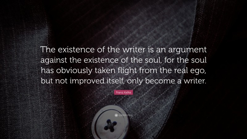 Franz Kafka Quote: “The existence of the writer is an argument against the existence of the soul, for the soul has obviously taken flight from the real ego, but not improved itself, only become a writer.”