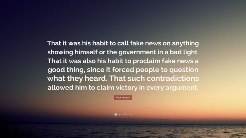 Mick Herron Quote: “That it was his habit to call fake news on anything showing himself or the government in a bad light. That it was also his habit to proclaim fake news a good thing, since it forced people to question what they heard. That such contradictions allowed him to claim victory in every argument.”