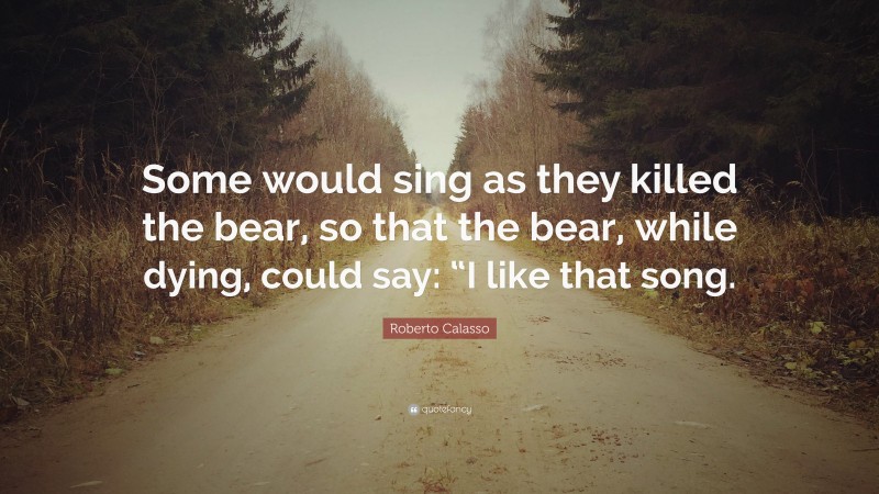 Roberto Calasso Quote: “Some would sing as they killed the bear, so that the bear, while dying, could say: “I like that song.”