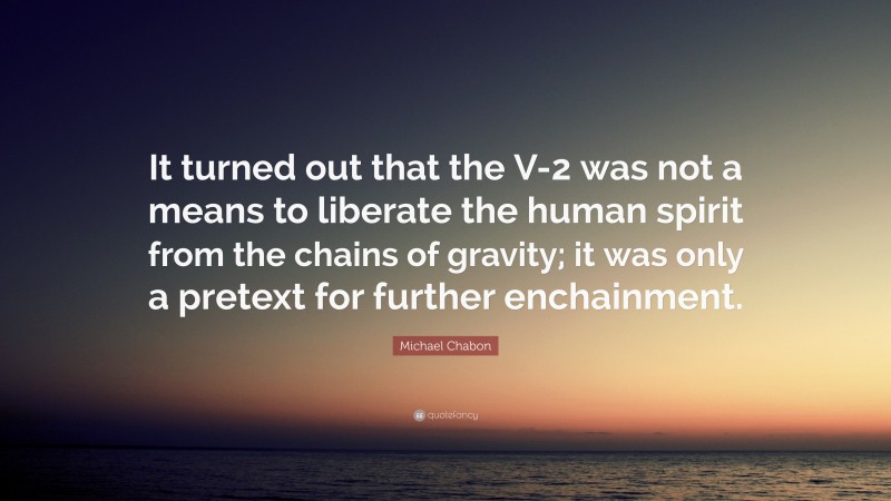 Michael Chabon Quote: “It turned out that the V-2 was not a means to liberate the human spirit from the chains of gravity; it was only a pretext for further enchainment.”