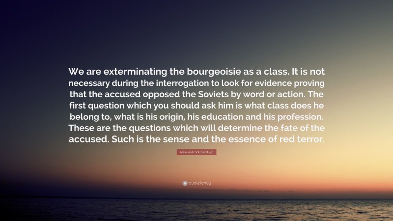 Aleksandr Solzhenitsyn Quote: “We are exterminating the bourgeoisie as a class. It is not necessary during the interrogation to look for evidence proving that the accused opposed the Soviets by word or action. The first question which you should ask him is what class does he belong to, what is his origin, his education and his profession. These are the questions which will determine the fate of the accused. Such is the sense and the essence of red terror.”