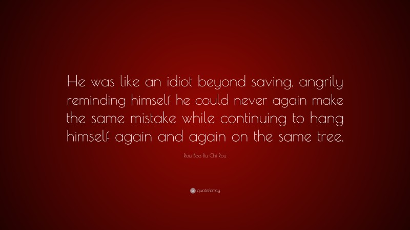 Rou Bao Bu Chi Rou Quote: “He was like an idiot beyond saving, angrily reminding himself he could never again make the same mistake while continuing to hang himself again and again on the same tree.”